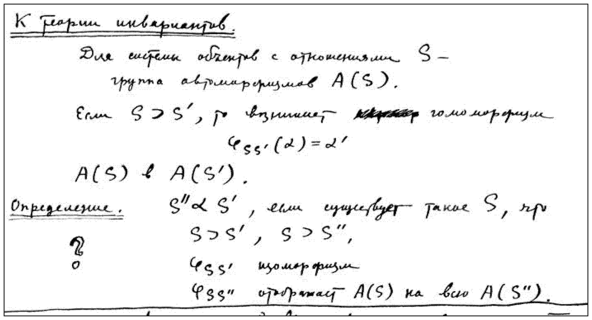 A boxed passage in his own hand, headed “Towards a theory of invariants”: “For a system of objects-with-relations SSS — the automorphism group A(S)A(S)A(S). If S⊃S′S \supset S’S⊃S′, then there arises [a struck-out word, illegible] a homomorphism φSS′(α)=α′\varphi_{SS’}(\alpha) = \alpha’φSS′​(α)=α′; A(S)→A(S′)A(S) \to A(S’)A(S)→A(S′). Definition. S′′ α S′S'’ \,\alpha\, S’S′′αS′ if there exists an SSS such that S⊃S′S \supset S’S⊃S′, S⊃S′′S \supset S''S⊃S′′, with φSS′\varphi_{SS’}φSS′​ an isomorphism and φSS′′\varphi_{SS'’}φSS′′​ mapping A(S)A(S)A(S) onto the whole of A(S′′)A(S'’)A(S′′).” A large “?” is drawn in the left margin.
