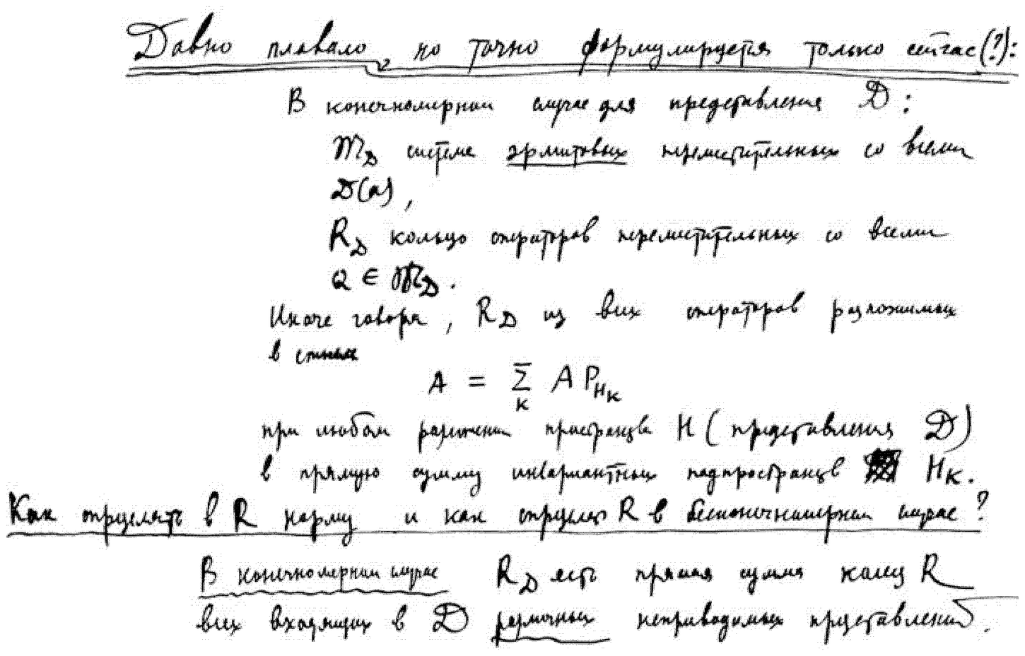 A full-page passage in his own hand, headed «Давно плавало, но точно формулируется только сейчас(?)» (“It has long been afloat, but is precisely formulated only now(?)”). The commutant-ring construction: in the finite-dimensional case, for a representation D\mathfrak{D}D, let MD\mathfrak{M}_{\mathfrak{D}}MD be the system of Hermitian operators commuting with all the D(s)\mathfrak{D}(s)D(s), and RDR_{\mathfrak{D}}RD the ring of operators commuting with all Q∈MDQ \in \mathfrak{M}_{\mathfrak{D}}Q∈MD. In other words, RDR_{\mathfrak{D}}RD consists of all operators decomposable as A=∑kA PHkA = \sum_k A\,P_{H_k}A=∑kAPHk for any decomposition of the space HHH (of the representation D\mathfrak{D}D) into a direct sum of invariant subspaces ⨁kHk\bigoplus_k H_k⨁kHk. “How is a norm to be defined in RRR, and how is RRR to be defined in the infinite-dimensional case?” In the finite-dimensional case RDR_{\mathfrak{D}}RD is the direct sum of the rings RRR of all the distinct irreducible representations entering into D\mathfrak{D}D. — This continues the “rings of operators” (von Neumann-algebra) thread of December. A hatched box-glyph before HkH_kHk (read here as the direct-sum sign ⨁\bigoplus⨁) and one word («из тех» / «из них») do not resolve with certainty; flagged for the print.